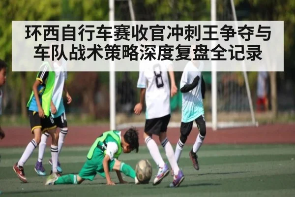 环西自行车赛收官冲刺王争夺与车队战术策略深度复盘全记录