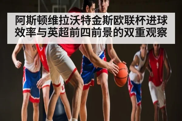 阿斯顿维拉沃特金斯欧联杯进球效率与英超前四前景的双重观察